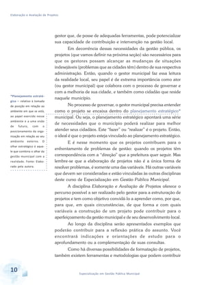 Elaboração e Avaliação de Projetos
10 Especialização em Gestão Pública Municipal
gestor que, de posse de adequadas ferramentas, pode potencializar
sua capacidade de contribuição e intervenção na gestão local.
Em decorrência dessas necessidades da gestão pública, os
projetos (que vamos definir na próxima seção) são necessários para
que os gestores possam alcançar as mudanças de situações
indesejáveis (problemas que as cidades têm) dentro de sua respectiva
administração. Então, quando o gestor municipal faz essa leitura
da realidade local, seu papel é de extrema importância como ator
(ou gestor municipal) que colabora com o processo de governar e
com a melhoria de sua cidade, e também como cidadão que reside
naquele município.
No processo de governar, o gestor municipal precisa entender
como o projeto se encaixa dentro do planejamento estratégico*
municipal. Ou seja, o planejamento estratégico apontará uma série
de necessidades que o município poderá realizar para melhor
atender seus cidadãos. Este “fazer” ou “realizar” é o projeto. Então,
o ideal é que o projeto esteja vinculado ao planejamento estratégico.
E é nesse momento que os projetos contribuem para o
enfrentamento de problemas de gestão: quando os projetos têm
correspondência com a “direção” que a prefeitura quer seguir. Mas
lembre-se que a elaboração de projetos não é a única forma de
resolver problemas, é somente uma das variáveis. Há outras variáveis
que devem ser consideradas e estão vinculadas às outras disciplinas
deste curso de Especialização em Gestão Pública Municipal.
A disciplina Elaboração e Avaliação de Projetos oferece o
percurso possível a ser realizado pelo gestor para a estruturação de
projetos e tem como objetivo convidá-lo a aprender como, por que,
para que, em quais circunstâncias, de que forma e com quais
variáveis a construção de um projeto pode contribuir para o
aperfeiçoamento da gestão municipal e de seu desenvolvimento local.
Ao longo da disciplina serão apresentados exemplos que
poderão contribuir para a reflexão prática do assunto. Você
encontrará indicações e orientações de estudo para o
aprofundamento ou a complementação de suas consultas.
Como há diversas possibilidades de formatação de projetos,
também existem ferramentas e metodologias que podem contribuir
*Planejamento estraté-
gico – relativo à tomada
de posição em relação ao
ambiente em que se está,
ao papel exercido nesse
ambiente e a uma visão
de futuro, com o
posicionamento da orga-
nização em relação ao seu
ambiente externo. O
olhar estratégico é aque-
le que combina o olhar da
gestão municipal com a
realidade. Fonte: Elabo-
rado pela autora.
 