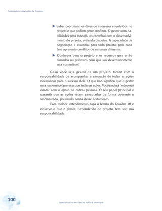 Elaboração e Avaliação de Projetos
100 Especialização em Gestão Pública Municipal
 Saber coordenar os diversos interesses envolvidos no
projeto e que podem gerar conflitos. O gestor com ha-
bilidades para manejá-los contribui com o desenvolvi-
mento do projeto, evitando disputas. A capacidade de
negociação é essencial para todo projeto, pois cada
fase apresenta conflitos de natureza diferente.
 Conhecer bem o projeto e os recursos que estão
alocados ou previstos para que seu desenvolvimento
seja sustentável.
Caso você seja gestor de um projeto, ficará com a
responsabilidade de acompanhar a execução de todas as ações
necessárias para o sucesso dele. O que não significa que o gestor
seja responsável por executar todas as ações. Você poderá (e deverá)
contar com o apoio de outras pessoas. O seu papel principal é
garantir que as ações sejam executadas de forma coerente e
sincronizada, prestando conta desse andamento.
Para melhor entendimento, faça a leitura do Quadro 10 e
observe o que o gestor, dependendo do projeto, tem sob sua
responsabilidade.
 