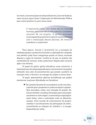 Unidade 2 – A lógica interna das etapas de um projeto
103Módulo Específico em Gestão Pública Municipal
(os meios, os insumos) para seu desenvolvimento; como ele finalizou,
esses recursos agora ficam à disposição da Administração Pública
para outros projetos ou para outras áreas.
É importante tratar com muito zelo os recursos
humanos, pois esses são os mais valiosos e complexos
recursos de um projeto. O gestor municipal
encarregado do projeto tem especial responsabilidade
com a realocação dessas pessoas, de maneira
cuidadosa e responsável.
Para alguns, haverá o sentimento ou a sensação de
satisfação porque o projeto foi concluído e o planejado foi cumprido,
mas também pode haver insegurança quanto ao futuro, eventuais
disputas e jogos de interesse. Lembre-se de que os projetos são
constituídos de recursos, então, pode haver disputa pelos recursos
após o seu término.
O papel do gestor ganha relevância nesse momento, é
importante que ele esteja preparado para o encerramento do projeto,
adotando uma série de procedimentos que possam auxiliá-lo na
transição entre o término e as entregas do projeto a outras áreas.
A seguir, apresentamos algumas providências que podem
transformar eventuais dificuldades em benefícios:
 Se o projeto faz parte de um programa ou de uma área,
é preciso que o programa ou a área incorpore o projeto.
Será necessária, então, uma transição do projeto. Se
houver também a mudança do projeto para outra pasta
(secretaria ou outro órgão), é essencial que negociações
sejam feitas, como a articulação entre as diferentes
equipes. Uma reunião de encerramento do projeto
cristaliza o reconhecimento da participação de todos,
consolidando as relações de trabalho e a energia
despendida por todos.
 