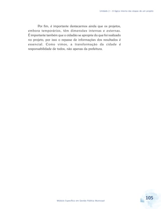Unidade 2 – A lógica interna das etapas de um projeto
105Módulo Específico em Gestão Pública Municipal
Por fim, é importante destacarmos ainda que os projetos,
embora temporários, têm dimensões internas e externas.
É importante também que o cidadão se aproprie do que foi realizado
no projeto, por isso o repasse de informações dos resultados é
essencial. Como vimos, a transformação da cidade é
responsabilidade de todos, não apenas da prefeitura.
 