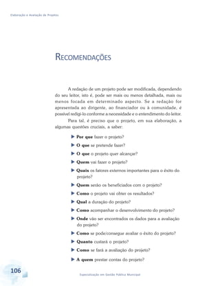 Elaboração e Avaliação de Projetos
106 Especialização em Gestão Pública Municipal
RECOMENDAÇÕES
A redação de um projeto pode ser modificada, dependendo
do seu leitor, isto é, pode ser mais ou menos detalhada, mais ou
menos focada em determinado aspecto. Se a redação for
apresentada ao dirigente, ao financiador ou à comunidade, é
possível redigi-lo conforme a necessidade e o entendimento do leitor.
Para tal, é preciso que o projeto, em sua elaboração, a
algumas questões cruciais, a saber:
 Por que fazer o projeto?
 O que se pretende fazer?
 O que o projeto quer alcançar?
 Quem vai fazer o projeto?
 Quais os fatores externos importantes para o êxito do
projeto?
 Quem serão os beneficiados com o projeto?
 Como o projeto vai obter os resultados?
 Qual a duração do projeto?
 Como acompanhar o desenvolvimento do projeto?
 Onde vão ser encontrados os dados para a avaliação
do projeto?
 Como se pode/consegue avaliar o êxito do projeto?
 Quanto custará o projeto?
 Como se fará a avaliação do projeto?
 A quem prestar contas do projeto?
 