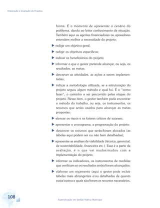 Elaboração e Avaliação de Projetos
108 Especialização em Gestão Pública Municipal
forma. É o momento de apresentar o cenário do
problema, dando ao leitor conhecimento da situação.
Também aqui os agentes financiadores ou apoiadores
entendem melhor a necessidade do projeto;
 redigir um objetivo geral;
 redigir os objetivos específicos;
 indicar os beneficiários do projeto;
 informar o que o gestor pretende alcançar, ou seja, os
resultados, as metas;
 descrever as atividades, as ações a serem implemen-
tadas;
 indicar a metodologia utilizada, se a estruturação do
projeto seguiu algum método e qual foi. É o “como
fazer”, o caminho a ser percorrido pelas etapas do
projeto. Nesse item, o gestor também pode encontrar
o método do trabalho, ou seja, os instrumentos, os
recursos que serão usados para alcançar as metas
propostas;
 elencar os riscos e os fatores críticos de sucesso;
 apresentar o cronograma, a programação do projeto;
 descrever os recursos que serão/foram alocados (as
tabelas aqui podem ser ou não bem detalhadas);
 apresentar as análises de viabilidade (técnica, gerencial,
de sustentabilidade, financeira etc.). Essa é a parte da
avaliação, é o que vai mudar/mudou com a
implementação do projeto;
 informar os indicadores, os instrumentos de medidas
que verificam se os resultados serão/foram alcançados;
 elaborar um orçamento (aqui o gestor pode incluir
tabelas mais abrangentes e/ou detalhadas de quanto
custa/custou e quais são/foram os recursos necessários,
 