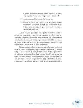 Unidade 2 – A lógica interna das etapas de um projeto
109Módulo Específico em Gestão Pública Municipal
os gastos a serem efetuados com o projeto). Se for o
caso, a proposta ou a solicitação de financiamento;
 incluir anexos e bibliografia (se houver); e
 divulgar o projeto: em muitos casos, será preciso que o
projeto seja divulgado, ou seja, que a comunicação do
projeto seja promovida por impressos, visitas à
comunidade, rádio etc.
Agora, imagine que você, como gestor municipal, tenha de
apresentar um projeto (escrito de maneira simples) para ser
aprovado pelos seus dirigentes ou para tentar um financiamento
com alguma entidade. O modelo que apresentamos foi construído
de forma sintética e tenta dar visualização das informações mais
importantes e necessárias ao leitor do projeto.
Para visualizar melhor nossa conversa, observe o modelo de
redação sintética de projeto descrito a seguir na Figura 11, que foi
redigido considerando o exemplo do Córrego do Siri, apresentado
no início de nossa disciplina. Esse modelo simplificado segue boa
parte dos itens descritos anteriormente, alguns desses itens não
constam no modelo em função de uma opção de síntese. Mas esse
é apenas um exemplo, ou seja, você pode redigir seu próprio projeto.
 