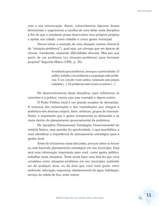 Apresentação
11Módulo Específico em Gestão Pública Municipal
com a sua estruturação. Assim, comentaremos algumas dessas
ferramentas e sugeriremos a escolha de uma delas nesta disciplina
a fim de que o estudante possa desenvolver seus próprios projetos
e ajudar sua cidade, como cidadão e como gestor municipal.
Vamos tomar o exemplo de uma situação (vamos chamá-la
de “situação-problema”), qual seja: um córrego que em épocas de
chuvas, transborda, causando dificuldades diversas. Mas por que
partir de um problema (ou situação-problema) para formatar
projetos? Segundo Matus (1996, p. 35):
A realidade gera problemas, ameaças e oportunidades. O
político trabalha com problemas e a população sofre proble-
mas. É um conceito muito prático, reclamado pela própria
realidade [...]. Os problemas reais cruzam os setores [...].
No desenvolvimento desta disciplina, para refletirmos os
conceitos e a prática, vamos usar esse exemplo e alguns outros.
O Poder Público local é um grande receptor de demandas.
A natureza das reclamações e das insatisfações que chegam à
prefeitura tem diversas origens, fatos, retóricas, grupos de interesse.
Assim, é importante que o gestor compreenda as demandas e as
insira dentro do planejamento governamental da prefeitura.
Na disciplina Planejamento Estratégico Governamental do
módulo básico, essa questão foi aprofundada, o que possibilitou a
você identificar a importância do planejamento estratégico para a
gestão local.
Antes de iniciarmos nossa discussão, procure saber se houve
ou está havendo planejamento estratégico em seu município. Essa
será uma informação importante para você, como gestor público,
trabalhar nesta disciplina. Tente ainda fazer uma lista do que você
considera como situações-problema em seu município, podendo
ser de qualquer área, ou da área que você mais gosta: meio
ambiente, educação, segurança, abastecimento de água, habitação,
serviço de coleta de lixo, entre outros.
 
