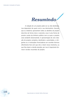 Elaboração e Avaliação de Projetos
116 Especialização em Gestão Pública Municipal
Resumindo
A redação de um projeto pode ser ou não detalhada,
isso dependerá de quem será o seu destinatário. Garanta
que os relatórios apresentem todos os detalhes do projeto
descritos de forma clara e coerente, essa é uma forma de
prestar contas do dinheiro público com os quais o projeto
está sendo/foi desenvolvido. A apresentação de uma reda-
ção de projeto completa, detalhada a autoridades, a diri-
gentes ou a instituições financiadoras em reuniões técnicas
dificilmente fará com que eles a leiam nesse momento, ou
que lhes deem a devida atenção, por isso é importante for-
necer versões resumidas do projeto.
 