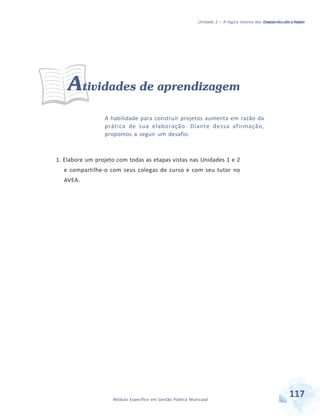 Unidade 2 – A lógica interna das etapas de um projeto
Módulo Específico em Gestão Pública Municipal
Considerações finais
117Módulo Específico em Gestão Pública Municipal
Atividades de aprendizagem
A habilidade para construir projetos aumenta em razão da
prática de sua elaboração. Diante dessa afirmação,
propomos a seguir um desafio:
1. Elabore um projeto com todas as etapas vistas nas Unidades 1 e 2
e compartilhe-o com seus colegas de curso e com seu tutor no
AVEA.
 