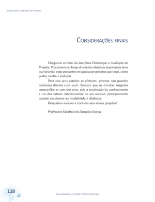 Elaboração e Avaliação de Projetos
118 Especialização em Gestão Pública Municipal
CONSIDERAÇÕES FINAIS
Chegamos ao final da disciplina Elaboração e Avaliação de
Projetos. Procuramos ao longo do estudo relembrar importantes itens
que deverão estar presentes em quaisquer projetos que você, como
gestor, venha a elaborar.
Para que seus estudos se efetivem, procure não guardar
nenhuma dúvida com você. Sempre que as dúvidas surgirem
compartilhe-as com seu tutor, pois a construção do conhecimento
é um dos fatores determinantes de seu sucesso, principalmente
quando estudamos na modalidade a distância.
Desejamos sucesso a você em seus novos projetos!
Professora Sandra Inês Baraglio Granja.
 