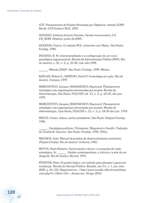 Elaboração e Avaliação de Projetos
120 Especialização em Gestão Pública Municipal
GTZ. Planejamento de Projeto Orientado por Objetivos: método ZOPP.
Recife: GTZ/Sudene/ IICA, 1993.
HOUAISS, Instituto Antonio Houaiss. Versão monousuário, 3.0.
CD_ROM. Objetiva: junho de 2009.
HUERTAS, Franco. O método PES: entrevista com Matus. São Paulo:
Fundap, 1996.
INOJOSA, R. M. Intersetorialidade e a configuração de um novo
paradigma organizacional. Revista de Administração Pública (RAP), Rio
de Janeiro, v. 32, n. 2, p. 35-48, mar./abr.1998.
______. Método ZOOP. São Paulo: Fundap, 1999. Mimeo.
KAPLAN, Robert S.; NORTON, David P. A estratégia em ação. Rio de
Janeiro: Campus, 1997.
MARCOVITCH, Jacques; RADOSEVICH, Raymond. Planejamento
estratégico nas organizações estruturadas por projeto. Revista de
Administração, São Paulo, FEA/USP, vol. 13, n. 2, p. 24-39, abr./jun.
1978.
MARCOVITCH, Jacques; RADOSEVICH, Raymond. Planejamento
estratégico nas organizações estruturadas por projeto. Revista de
Administração, S]ao Paulo, FEA/USP, v. 13, n. 2, p. 24-39 abr./jun. 1978.
MATUS, Carlos. Adeus, senhor presidente. São Paulo: Edições Fundap,
1996.
______. Estratégias políticas: Chimpanzé, Maquiavel e Gandhi. Tradução
de Giselda B. Sauveur. São Paulo: Fundap, 1996. 294 p.
MELNICK, Julio. Manual de projetos de desenvolvimento econômico
(Nações Unidas). Rio de Janeiro: Unilivros, 1981.
MOTTA, Paulo Roberto. Gerenciando o futuro: a conquista da visão
estratégica. In: ______. Gestão contemporânea: a ciência e a arte de ser
dirigente. Rio de Janeiro: Record, 1991.
PFEIFFER, Peter. O quadro lógico: um método para planejar e gerenciar
mudanças. Revista do Serviço Público, Brasilia, ano 51, n. 1, jun./mar.
2000. p. 81-122. Disponível em: <http://www.moodle.ufba.br/mod/data/
view.php?d=1&rid=63>. Acesso em: 18 ago. 2010.
 