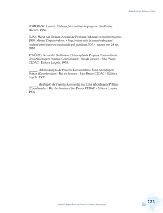 Referências Bibliográficas
121Módulo Específico em Gestão Pública Municipal
POMERANZ, Lenina. Elaboração e análise de projetos. São Paulo:
Hacitec, 1985.
RUAS, Maria das Graças. Análise de Políticas Públicas: conceitos básicos.
1999. Mimeo. Disponível em: <http://vsites.unb.br/ceam/webceam/
nucleos/omni/observa/downloads/pol_publicas.PDF>. Acesso em 28 set.
2010.
TENÓRIO, Fernando Guilherme. Elaboração de Projetos Comunitários:
Uma Abordagem Prática (Coordenador). Rio de Janeiro – São Paulo:
CEDAC - Editora Loyola. 1995.
______. Administração de Projetos Comunitários: Uma Abordagem
Prática (Coordenador). Rio de Janeiro – São Paulo: CEDAC – Editora
Loyola. 1995.
______. Avaliação de Projetos Comunitários: Uma Abordagem Prática
(Coordenador). Rio de Janeiro – São Paulo: CEDAC – Editora Loyola.
1995.
 