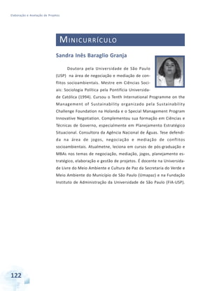 Elaboração e Avaliação de Projetos
122 Especialização em Gestão Pública Municipal
MINICURRÍCULO
Sandra Inês Baraglio Granja
Doutora pela Universidade de São Paulo
(USP) na área de negociação e mediação de con-
flitos socioambientais. Mestre em Ciências Soci-
ais: Sociologia Política pela Pontifícia Universida-
de Católica (1994). Cursou o Tenth International Programme on the
Management of Sustainability organizado pela Sustainability
Challenge Foundation na Holanda e o Special Management Program
Innovative Negotiation. Complementou sua formação em Ciências e
Técnicas de Governo, especialmente em Planejamento Estratégico
Situacional. Consultora da Agência Nacional de Águas. Tese defendi-
da na área de jogos, negociação e mediação de conflitos
socioambientais. Atualmetne, leciona em cursos de pós-graduação e
MBAs nos temas de negociação, mediação, jogos, planejamento es-
tratégico, elaboração e gestão de projetos. É docente na Universida-
de Livre do Meio Ambiente e Cultura de Paz da Secretaria do Verde e
Meio Ambiente do Município de São Paulo (Umapaz) e na Fundação
Instituto de Administração da Universidade de São Paulo (FIA-USP).
 