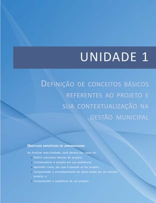 UNIDADE 1
DEFINIÇÃO DE CONCEITOS BÁSICOS
REFERENTES AO PROJETO E
SUA CONTEXTUALIZAÇÃO NA
GESTÃO MUNICIPAL
OBJETIVOS ESPECÍFICOS DE APRENDIZAGEM
Ao finalizar esta Unidade, você deverá ser capaz de:
 Definir conceitos básicos de projeto;
 Contextualizar o projeto em sua prefeitura;
 Aprender como, por que e quando se faz projeto;
 Compreender o entrelaçamento de várias áreas em um mesmo
projeto; e
 Compreender a sequência de um projeto.
 