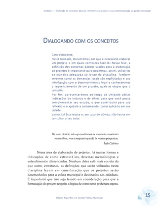 Unidade 1 – Definição de conceitos básicos referentes ao projeto e sua contextualização na gestão municipal
15Módulo Específico em Gestão Pública Municipal
DIALOGANDO COM OS CONCEITOS
Caro estudante,
Nesta Unidade, discutiremos por que é necessário elaborar
um projeto e em quais contextos fazê-lo. Nessa fase, a
definição dos conceitos básicos usados para a elaboração
de projetos é importante para podermos, assim, utilizá-los
de maneira adequada ao longo da disciplina. Também
veremos como as demandas locais são explicitadas e sua
interligação com o desenvolvimento local e conheceremos
o sequenciamento de um projeto, quais as etapas que o
compõe.
Por fim, apresentaremos ao longo da Unidade várias
indicações de leituras e de sítios para que você possa
complementar seu estudo, o que contribuirá para sua
reflexão e o ajudará a compreender como aplicá-lo em sua
cidade.
Vamos lá! Boa leitura e, em caso de dúvida, não hesite em
consultar o seu tutor.
De uma cidade, não aproveitamos as suas sete ou setenta
maravilhas, mas a resposta que dá às nossas perguntas.
Ítalo Calvino
Nessa área de elaboração de projetos, há muitas formas e
indicações de como estruturá-los, diversas metodologias e
entendimentos diferenciados. Nenhum deles está mais correto do
que outro, entretanto, as definições que serão utilizadas nesta
disciplina levam em consideração que os projetos serão
desenvolvidos para a esfera municipal e destinados aos cidadãos.
É importante que isso seja levado em consideração para que a
formatação do projeto respeite a lógica de como uma prefeitura opera.
 