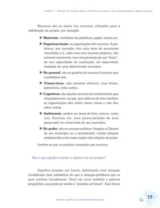 Unidade 1 – Definição de conceitos básicos referentes ao projeto e sua contextualização na gestão municipal
19Módulo Específico em Gestão Pública Municipal
Recursos são os meios (ou insumos) utilizados para a
viabilização do projeto, por exemplo:
 Materiais: mobiliário da prefeitura, papel, caneta etc.
 Organizacionais: as organizações têm recursos. A pre-
feitura, por exemplo, tem uma série de secretarias
vinculadas a si, cada uma com recursos próprios, não
somente orçamento, mas uma projeção de sua “força”,
de sua capacidade de realização; da capacidade
instalada de uma determinada secretaria.
 De pessoal: são os quadros de recursos humanos que
a prefeitura tem.
 Financeiros: não somente dinheiro, mas títulos,
patrimônio, entre outros.
 Cognitivos: são aqueles recursos de conhecimento que
uma pessoa tem, ou seja, que cada um de nós e também
as organizações têm sobre várias coisas e não têm
sobre outras.
 Ambientais: podem ser áreas de bem comum, como
rios, florestas etc; uma potencialidade de área
preservada ou conservada de seu município.
 De poder: são os recursos políticos. Imagine a Câmara
de seu município ou o secretariado, muitas relações
estabelecidas entre esses órgãos são relações de poder.
Lembre-se que os projetos competem por recursos.
Mas o que significa realizar o objetivo de um projeto?
Significa projetar um futuro, delineando uma situação
considerada mais satisfatória do que a situação-problema que se
quer resolver inicialmente. Você vai ouvir também a palavra
prognóstico, que pode ser similar a “projetar um futuro”. Esse futuro
 