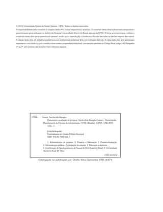 G759e Granja, Sandra Inês Baraglio
Elaboração e avaliação de projetos / Sandra Inês Baraglio Granja. – Florianópolis :
Departamento de Ciências da Administração / UFSC; [Brasília] : CAPES : UAB, 2010.
122p. : il.
Inclui bibliografia
Especialização em Gestão Pública Municipal
ISBN: 978-85-7988-066-7
1. Administração de projetos. 2. Projetos – Elaboração. 3. Projetos-Avaliação.
4. Administração pública – Participação do cidadão. 5. Educação a distância.
I. Coordenação de Aperfeiçoamento de Pessoal de Nível Superior (Brasil). II. Universidade
Aberta do Brasil. III. Título.
CDU: 65.012.2
Catalogação na publicação por: Onélia Silva Guimarães CRB-14/071
© 2010. Universidade Federal de Santa Catarina – UFSC. Todos os direitos reservados.
A responsabilidade pelo conteúdo e imagens desta obra é do(s) respectivo(s) autor(es). O conteúdo desta obra foi licenciado temporária e
gratuitamente para utilização no âmbito do Sistema Universidade Aberta do Brasil, através da UFSC. O leitor se compromete a utilizar o
conteúdo desta obra para aprendizado pessoal, sendo que a reprodução e distribuição ficarão limitadas ao âmbito interno dos cursos.
A citação desta obra em trabalhos acadêmicos e/ou profissionais poderá ser feita com indicação da fonte. A cópia desta obra sem autorização
expressa ou com intuito de lucro constitui crime contra a propriedade intelectual, com sanções previstas no Código Penal, artigo 184, Parágrafos
1º ao 3º, sem prejuízo das sanções cíveis cabíveis à espécie.
 