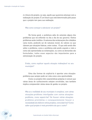 Elaboração e Avaliação de Projetos
20 Especialização em Gestão Pública Municipal
é o futuro do projeto, ou seja, aquilo que queremos alcançar com a
realização do projeto. É um futuro que está determinado pelo prazo
que o projeto tem para sua realização.
Mas como começar a estruturar um projeto?
De forma geral, a prefeitura sabe de antemão alguns dos
problemas que irá enfrentar no dia a dia de seu governo. Outros
problemas serão inéditos. A natureza das reclamações dos cidadãos
varia muito, podendo ser de natureza moral, de valores ou que
clamam por situações básicas, entre outras. O que está sendo dito
sobre o problema, como o problema está sendo exposto e visto e
como são apresentadas as reclamações, ou como as demandas são
formuladas, todos esses aspectos são importantes para a
estruturação do projeto.
Então, como explicar aquela situação indesejável no seu
município?
Uma das formas de explicá-la é apontar uma situação-
problema que sempre pode ser vista como uma oportunidade.
Como os projetos têm características próprias é comum que
várias áreas de conhecimento estejam envolvidas, isso também
implica compreender várias áreas de gestão no projeto.
Mas se a realidade de seu município é complexa, com várias
situações-problema interligadas com outras situações-
problema, como separá-las? Se houver várias situações-
problema prioritárias e consequentemente houver a
necessidade de elaborar vários projetos, como fazê-los? Como
saber qual projeto é mais prioritário do que o outro?
 