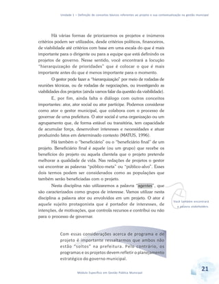 Unidade 1 – Definição de conceitos básicos referentes ao projeto e sua contextualização na gestão municipal
21Módulo Específico em Gestão Pública Municipal
Há várias formas de priorizarmos os projetos e inúmeros
critérios podem ser utilizados, desde critérios políticos, financeiros,
de viabilidade até critérios com base em uma escala do que é mais
importante para o dirigente ou para a equipe que está definindo os
projetos de governo. Nesse sentido, você encontrará a locução
“hierarquização de prioridades” que é colocar o que é mais
importante antes do que é menos importante para o momento.
O gestor pode fazer a “hierarquização” por meio de rodadas de
reuniões técnicas, ou de rodadas de negociações, ou investigando as
viabilidades dos projetos (ainda vamos falar da questão da viabilidade).
E, por fim, ainda falta o diálogo com outros conceitos
importantes: ator, ator social ou ator partícipe. Podemos considerar
como ator o gestor municipal, que colabora com o processo de
governar de uma prefeitura. O ator social é uma organização ou um
agrupamento que, de forma estável ou transitória, tem capacidade
de acumular força, desenvolver interesses e necessidades e atuar
produzindo fatos em determinado contexto (MATUS, 1996).
Há também o “beneficiário” ou o “beneficiário final” de um
projeto. Beneficiário final é aquele (ou um grupo) que recebe os
benefícios do projeto ou aquela clientela que o projeto pretende
melhorar a qualidade de vida. Nas redações de projetos o gestor
vai encontrar as palavras “público-meta” ou “público-alvo”. Esses
dois termos podem ser considerados como as populações que
também serão beneficiadas com o projeto.
Nesta disciplina não utilizaremos a palavra “agentes”, que
são caracterizados como grupos de interesse. Vamos utilizar nesta
disciplina a palavra ator ou envolvidos em um projeto. O ator é
aquele sujeito protagonista que é portador de interesses, de
intenções, de motivações, que controla recursos e contribui ou não
para o processo de governar.
Com essas considerações acerca de programa e de
projeto é importante ressaltarmos que ambos não
estão “soltos” na prefeitura. Pelo contrário, os
programas e os projetos devem refletir o planejamento
estratégico do governo municipal.
vVocê também encontrará
a palavra stakeholders.
 