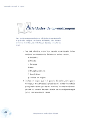 Elaboração e Avaliação de Projetos
22 Especialização em Gestão Pública Municipal
Atividades de aprendizagem
Para verificar seu entendimento até aqui procure responder
as questões, a seguir. Em caso de dúvida faça uma releitura
atenciosa do texto e, se ainda houver dúvidas, consulte seu
tutor.
1. Para você relembrar os conceitos tratados nesta Unidade, defina,
conforme sua compreensão do texto, os termos a seguir:
a) Programa:
b) Projeto:
c) Recursos:
d) Ator:
e) Situação-problema:
f) Beneficiários:
g) Ciclo de um projeto:
2. Idealize um projeto que você gostaria de realizar, como gestor
municipal, e descubra se esse projeto estaria ou não vinculado ao
planejamento estratégico de seu município. Qual seria ele? Com-
partilhe sua ideia no Ambiente Virtual de Ensino-Aprendizagem
(AVEA) com seus colegas e tutor.
 