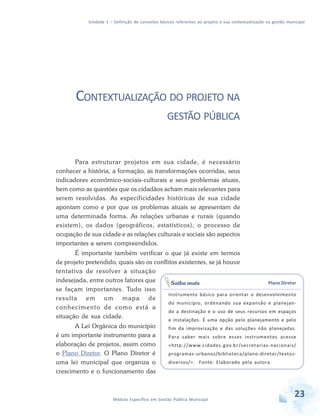 Unidade 1 – Definição de conceitos básicos referentes ao projeto e sua contextualização na gestão municipal
23Módulo Específico em Gestão Pública Municipal
CONTEXTUALIZAÇÃO DO PROJETO NA
GESTÃO PÚBLICA
Para estruturar projetos em sua cidade, é necessário
conhecer a história, a formação, as transformações ocorridas, seus
indicadores econômico-sociais-culturais e seus problemas atuais,
bem como as questões que os cidadãos acham mais relevantes para
serem resolvidas. As especificidades históricas de sua cidade
apontam como e por que os problemas atuais se apresentam de
uma determinada forma. As relações urbanas e rurais (quando
existem), os dados (geográficos, estatísticos), o processo de
ocupação de sua cidade e as relações culturais e sociais são aspectos
importantes a serem compreendidos.
É importante também verificar o que já existe em termos
de projeto pretendido, quais são os conflitos existentes, se já houve
tentativa de resolver a situação
indesejada, entre outros fatores que
se façam importantes. Tudo isso
resulta em um mapa de
conhecimento de como está a
situação de sua cidade.
A Lei Orgânica do município
é um importante instrumento para a
elaboração de projetos, assim como
o Plano Diretor. O Plano Diretor é
uma lei municipal que organiza o
crescimento e o funcionamento das
Plano Diretor
Instrumento básico para orientar o desenvolvimento
do município, ordenando sua expansão e planejan-
do a destinação e o uso de seus recursos em espaços
e instalações. É uma opção pelo planejamento e pelo
fim da improvisação e das soluções não planejadas.
Para saber mais sobre esses instrumentos acesse
<http://www.cidades.gov.br/secretarias-nacionais/
programas-urbanos/biblioteca/plano-diretor/textos-
diversos/>. Fonte: Elaborado pela autora.
Saiba mais
 