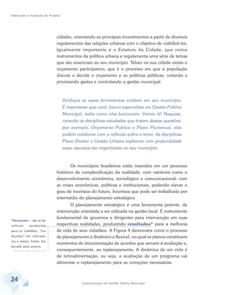 Elaboração e Avaliação de Projetos
24 Especialização em Gestão Pública Municipal
cidades, orientando os principais investimentos a partir de diversos
regulamentos das relações urbanas com o objetivo de viabilizá-los.
Igualmente importante é o Estatuto da Cidade, que reúne
instrumentos da política urbana e regulamenta uma série de temas
que são essenciais ao seu município. Talvez na sua cidade exista o
orçamento participativo, que é o processo em que a população
discute e decide o orçamento e as políticas públicas, votando e
priorizando gastos e controlando a gestão municipal.
Verifique se essas ferramentas existem em seu município.
É importante que você, futuro especialista em Gestão Pública
Municipal, saiba como elas funcionam. Vamos lá! Pesquise,
consulte as disciplinas estudadas que tratam dessas questões,
por exemplo, Orçamento Público e Plano Plurianual, elas
podem colaborar com a reflexão sobre o tema. As disciplinas
Plano Diretor e Gestão Urbana exploram com profundidade
esses assuntos tão importantes ao seu município.
Os municípios brasileiros estão inseridos em um processo
histórico de complexificação da realidade, com variáveis como o
desenvolvimento econômico, tecnológico e comunicacional; com
as crises econômicas, políticas e institucionais, podendo elevar o
grau de incerteza do futuro. Incerteza que pode ser trabalhada por
intermédio do planejamento estratégico.
O planejamento estratégico é uma ferramenta potente, de
intervenção orientada a ser utilizada na gestão local. É instrumento
fundamental de governos e dirigentes para intervenção em suas
respectivas realidades, produzindo resultados* para a melhoria
de vida de seus cidadãos. A Figura 4 demonstra como o processo
de planejamento é dinâmico e flexível, no qual os planos constituem
momentos de documentação de acordos que servem à avaliação e,
consequentemente, ao replanejamento. A dinâmica de um ciclo é
de retroalimentação, ou seja, a avaliação de um programa vai
alimentar o replanejamento para as correções necessárias.
*Resultados – são os be-
nefícios produzidos
para os cidadãos, “tra-
duzidos” em indicado-
res e metas. Fonte: Ela-
borado pela autora.
 