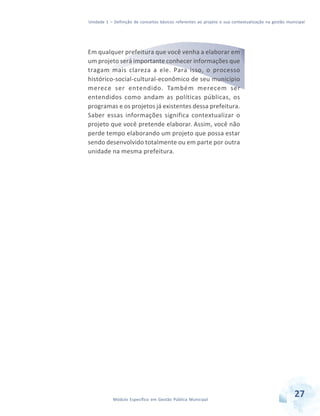 Unidade 1 – Definição de conceitos básicos referentes ao projeto e sua contextualização na gestão municipal
27Módulo Específico em Gestão Pública Municipal
Em qualquer prefeitura que você venha a elaborar em
um projeto será importante conhecer informações que
tragam mais clareza a ele. Para isso, o processo
histórico-social-cultural-econômico de seu município
merece ser entendido. Também merecem ser
entendidos como andam as políticas públicas, os
programas e os projetos já existentes dessa prefeitura.
Saber essas informações significa contextualizar o
projeto que você pretende elaborar. Assim, você não
perde tempo elaborando um projeto que possa estar
sendo desenvolvido totalmente ou em parte por outra
unidade na mesma prefeitura.
 