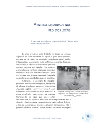 Unidade 1 – Definição de conceitos básicos referentes ao projeto e sua contextualização na gestão municipal
29Módulo Específico em Gestão Pública Municipal
A INTERSETORIALIDADE NOS
PROJETOS LOCAIS
O que você entende por intersetorialidade? Esta é uma
palavra nova para você?
Se uma prefeitura está dividida em áreas ou setores,
expressos em várias secretarias ou órgãos, o que é muito provável,
ou seja, se há pastas de educação, assistência social, saúde,
infraestrutura, saneamento, meio ambiente, segurança, finanças,
entre outras, a articulação intersetorial para um
projeto torna-se um desafio. Isso porque
provavelmente nenhum setor/área consegue
responder sozinho, satisfatoriamente, pela
mudança de uma situação indesejada detectada
na gestão, e que os cidadãos querem modificar.
Retomemos o exemplo de situação-
problema adotado: um córrego que, em épocas
de chuvas, transborda, causando dificuldades
diversas. Agora, observe a Figura 6 que
demonstra dificuldades de toda natureza: a
água invadindo ruas e casas; as pessoas
transitando na água que pode estar
contaminada; as crianças andando desacompanhadas nessa
situação; o bueiro que não conseguiu drenar todo o volume de água;
a falta de segurança das pessoas ao andarem por ruas onde não é
possível visualizar buracos, outros bueiros, os limites do próprio
Figura 6: Córrego sobe e invade município.
Disponível em: <http://n.i.uol.com.br/ultnot/
album/080206_f_025.jpg>
 