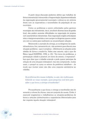 Elaboração e Avaliação de Projetos
32 Especialização em Gestão Pública Municipal
A partir dessa discussão podemos definir que trabalhar de
forma intersetorial é transcender a fragmentação departamentalizada
da organização governamental municipal e colocar-se em sintonia
direta com as expectativas e necessidades da população de seu
município.
Como os problemas a serem enfrentados pelos gestores
municipais são intersetoriais, isto é, envolvem diversas áreas da gestão
local, eles podem acarretar dificuldades na negociação de projetos
com características intersetoriais. Essa negociação exigiria articulações
intra e intergovernamentais e nem sempre os dirigentes querem sentar
uns com os outros para resolverem ou encaminharem soluções.
Retomando o exemplo do córrego, se os dirigentes da saúde,
infraestrutura, lixo, saneamento etc. não sentarem para discutir essa
situação-problema – que é complexa – dificilmente as soluções serão
obtidas de forma a resolvê-la. Sobre esse assunto, veja o que diz
Matus (apud HUERTAS, 1996, p. 35): “Em torno de problemas, a
participação cidadã é possível; em torno de setores, é impossível”.
Isso quer dizer que o cidadão entende e pode querer participar da
solução de uma situação indesejável, mas não compreende, muitas
vezes, o porquê ou como os setores da prefeitura trabalham – de
modo que muitas vezes não dão uma resposta satisfatória ao
cidadão.
Os problemas têm causas múltiplas, ou seja, são multicausais.
Voltando ao nosso exemplo, quais perguntas você faria para
saber o que levou o córrego a transbordar?
Provavelmente o que levou o córrego a transbordar não foi
somente o volume de chuvas, mas um conjunto de causas. Então, é
essencial resgatarmos e trabalharmos as situações-problemas de
forma a articular conhecimentos e experiências diferenciados para
dar resposta àquela situação indesejável.
 