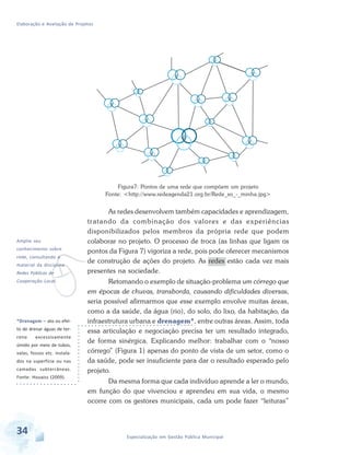 Elaboração e Avaliação de Projetos
34 Especialização em Gestão Pública Municipal
*Drenagem – ato ou efei-
to de drenar águas de ter-
reno excessivamente
úmido por meio de tubos,
valas, fossos etc. instala-
dos na superfície ou nas
camadas subterrâneas.
Fonte: Houaiss (2009).
v
Amplie seu
conhecimento sobre
rede, consultando o
material da disciplina
Redes Públicas de
Cooperação Local.
Figura7: Pontos de uma rede que compõem um projeto
Fonte: <http://www.redeagenda21.org.br/Rede_so_-_minha.jpg>
As redes desenvolvem também capacidades e aprendizagem,
tratando da combinação dos valores e das experiências
disponibilizados pelos membros da própria rede que podem
colaborar no projeto. O processo de troca (as linhas que ligam os
pontos da Figura 7) vigoriza a rede, pois pode oferecer mecanismos
de construção de ações do projeto. As redes estão cada vez mais
presentes na sociedade.
Retomando o exemplo de situação-problema um córrego que
em épocas de chuvas, transborda, causando dificuldades diversas,
seria possível afirmarmos que esse exemplo envolve muitas áreas,
como a da saúde, da água (rio), do solo, do lixo, da habitação, da
infraestrutura urbana e drenagem*, entre outras áreas. Assim, toda
essa articulação e negociação precisa ter um resultado integrado,
de forma sinérgica. Explicando melhor: trabalhar com o “nosso
córrego” (Figura 1) apenas do ponto de vista de um setor, como o
da saúde, pode ser insuficiente para dar o resultado esperado pelo
projeto.
Da mesma forma que cada indivíduo aprende a ler o mundo,
em função do que vivenciou e aprendeu em sua vida, o mesmo
ocorre com os gestores municipais, cada um pode fazer “leituras”
 