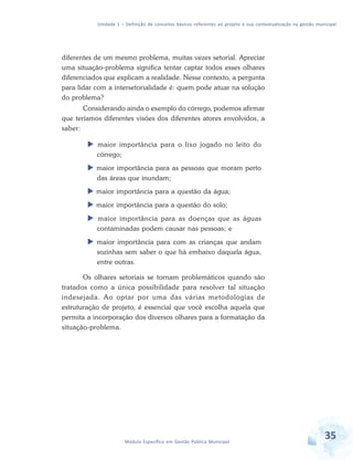 Unidade 1 – Definição de conceitos básicos referentes ao projeto e sua contextualização na gestão municipal
35Módulo Específico em Gestão Pública Municipal
diferentes de um mesmo problema, muitas vezes setorial. Apreciar
uma situação-problema significa tentar captar todos esses olhares
diferenciados que explicam a realidade. Nesse contexto, a pergunta
para lidar com a intersetorialidade é: quem pode atuar na solução
do problema?
Considerando ainda o exemplo do córrego, podemos afirmar
que teríamos diferentes visões dos diferentes atores envolvidos, a
saber:
 maior importância para o lixo jogado no leito do
córrego;
 maior importância para as pessoas que moram perto
das áreas que inundam;
 maior importância para a questão da água;
 maior importância para a questão do solo;
 maior importância para as doenças que as águas
contaminadas podem causar nas pessoas; e
 maior importância para com as crianças que andam
sozinhas sem saber o que há embaixo daquela água,
entre outras.
Os olhares setoriais se tornam problemáticos quando são
tratados como a única possibilidade para resolver tal situação
indesejada. Ao optar por uma das várias metodologias de
estruturação de projeto, é essencial que você escolha aquela que
permita a incorporação dos diversos olhares para a formatação da
situação-problema.
 