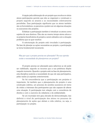 Unidade 1 – Definição de conceitos básicos referentes ao projeto e sua contextualização na gestão municipal
41Módulo Específico em Gestão Pública Municipal
A opção pela elaboração de um projeto que envolva os vários
atores participantes permite que eles se organizem e construam o
projeto segundo os anseios e as necessidades coletivamente
percebidas. Essa participação significaria que os atores também
são os formuladores, os parceiros e podem ser em algumas situações
os executores dos projetos.
Enfatizar a participação também é introduzir os atores como
sujeitos de seus destinos. Eles são ao mesmo tempo atores ativos e
os próprios beneficiários do projeto a serem afetados com a situação
problema que se quer resolver.
A estruturação do projeto está vinculada à participação.
Na fase de planejar as ações necessárias ao projeto, a participação
se torna fundamental novamente.
Mas por que o projeto precisa ser planejado? Na sua opinião
existe a necessidade de planejarmos um projeto?
O projeto precisa ser planejado para sabermos se ele pode
ser viabilizado, segundo os recursos que a sua prefeitura dispõe
naquele momento. Quando o projeto está na fase de planejamento,
esta disciplina sustenta a necessidade de que ele seja participativo,
pelas razões já expostas anteriormente.
Se há concordância que a participação em projetos é
importante, há também que o planejamento do projeto é uma
construção coletiva, um processo de acordos sucessivos em torno
de visões e interesses dos participantes que são capazes de alterar
uma situação. A participação tem relação com a consciência de
direitos e com o exercício da cidadania e da solidariedade.
Se um município tem grau elevado de democratização, isso
definirá o nível de participação dos atores no processo de
planejamento de ações que afetam a vida coletiva, ou seja, a
participação no projeto.
 