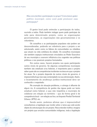 Elaboração e Avaliação de Projetos
42 Especialização em Gestão Pública Municipal
Mas como facilitar a participação no grupo? Como futuro gestor
público municipal, como você pode promover essa
participação?
O gestor local pode estimular a participação de todos,
ouvindo a todos. Pode também indagar quem pode participar da
rede para determinado projeto, como as organizações
governamentais, as organizações não governamentais e os
voluntários.
Os conselhos e as participações populares não podem ser
desconsideradas, podendo ser referência para o projeto a ser
estruturado, assim como os líderes de comunidades ou cidadãos
que atuam na vida cotidiana da cidade. Os conselhos municipais
são também espaços institucionais vinculados ao Poder Executivo
de seu município e exercem influência e/ou cogestão nas políticas
públicas e nos possíveis projetos formatados.
Em outros casos, haverá projetos nos quais participarão
outros níveis de governo. Se algumas competências municipais
também são estaduais e/ou federais, é importante para o projeto
saber quais são as competências incidentes na área em que o projeto
for atuar. Se o projeto depende de outros níveis de governo, é
imprescindível que isso seja contemplado na sua estruturação. Assim,
o levantamento do arcabouço jurídico-institucional deve ser
conhecido e respeitado.
No exemplo de situação-problema, o córrego é afluente de
algum rio. A competência de gestão das águas pode ser tanto
estadual como federal, o que não impediria o município de
colaborar em relação ao território – que de forma geral é de
competência local – em relação ao lixo, ao Imposto Predial Territorial
Urbano (IPTU) etc.
Sendo assim, podemos afirmar que é imprescindível
consultarmos a legislação que incide sobre o tema que está sendo
objeto de estruturação de um projeto. Para entender melhor, imagine
um projeto que envolva comunidades indígenas, toda a legislação
 