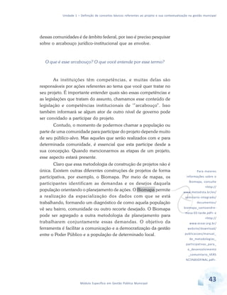 Unidade 1 – Definição de conceitos básicos referentes ao projeto e sua contextualização na gestão municipal
43Módulo Específico em Gestão Pública Municipal
dessas comunidades é de âmbito federal, por isso é preciso pesquisar
sobre o arcabouço jurídico-institucional que as envolve.
O que é esse arcabouço? O que você entende por esse termo?
As instituições têm competências, e muitas delas são
responsáveis por ações referentes ao tema que você quer tratar no
seu projeto. É importante entender quais são essas competências e
as legislações que tratam do assunto, chamamos esse conteúdo de
legislação e competências institucionais de '”arcabouço”. Isso
também informará se algum ator de outro nível de governo pode
ser convidado a participar do projeto.
Contudo, o momento de podermos chamar a população ou
parte de uma comunidade para participar do projeto depende muito
de seu público-alvo. Mas aqueles que serão realizados com e para
determinada comunidade, é essencial que esta participe desde a
sua concepção. Quando mencionarmos as etapas de um projeto,
esse aspecto estará presente.
Claro que essa metodologia de construção de projetos não é
única. Existem outras diferentes construções de projetos de forma
participativa, por exemplo, o Biomapa. Por meio de mapas, os
participantes identificam as demandas e os desejos daquela
população orientando o planejamento de ações. O Biomapa permite
a realização da espacialização dos dados com que se está
trabalhando, formando um diagnóstico de como aquela população
vê seu bairro, comunidade ou outro recorte desejado. O Biomapa
pode ser agregado a outra metodologia de planejamento para
trabalharem conjuntamente essas demandas. O objetivo da
ferramenta é facilitar a comunicação e a democratização da gestão
entre o Poder Público e a população de determinado local.
v
Para maiores
informações sobre o
Biomapa, consulte
<http://
www.metodista.br/ev/
seminario-integrado/
documentos/
biomapa_santoandre-
mesa-03-tarde.pdf> e
<http://
www.ecoar.org.br/
website/download/
publicacoes/manual_
de_metodologias_
participativas_para_
o_desenvolvimento
_comunitario_VERS
%C3%83OFINAL.pdf>.
 