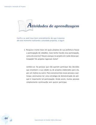 Elaboração e Avaliação de Projetos
44 Especialização em Gestão Pública Municipal
Atividades de aprendizagem
Confira se você teve bom entendimento do que tratamos
até este momento realizando a atividade proposta, a seguir.
1. Pesquise e tente listar em quais projetos de sua prefeitura houve
a participação de cidadãos. Caso tenha havido essa participação,
como ela ocorreu? Houve avanços no projeto em razão dessa par-
ticipação? Os projetos lograram êxito?
Lembre-se: há pessoas que não querem participar das decisões
que envolvem a sua cidade ou de projetos elaborados para ela,
por um motivo ou outro. Para convencermos essas pessoas a par-
ticipar, precisamos ter uma estratégia de demonstração do por-
quê é importante tal participação. Ainda assim, muitas pessoas
simplesmente continuarão sem querer participar.
 