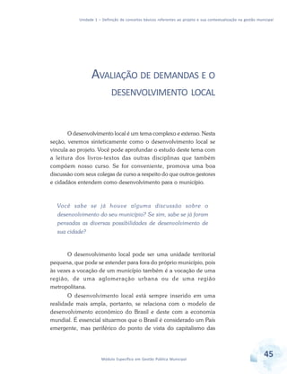Unidade 1 – Definição de conceitos básicos referentes ao projeto e sua contextualização na gestão municipal
45Módulo Específico em Gestão Pública Municipal
AVALIAÇÃO DE DEMANDAS E O
DESENVOLVIMENTO LOCAL
O desenvolvimento local é um tema complexo e extenso. Nesta
seção, veremos sinteticamente como o desenvolvimento local se
vincula ao projeto. Você pode aprofundar o estudo deste tema com
a leitura dos livros-textos das outras disciplinas que também
compõem nosso curso. Se for conveniente, promova uma boa
discussão com seus colegas de curso a respeito do que outros gestores
e cidadãos entendem como desenvolvimento para o município.
Você sabe se já houve alguma discussão sobre o
desenvolvimento do seu município? Se sim, sabe se já foram
pensadas as diversas possibilidades de desenvolvimento de
sua cidade?
O desenvolvimento local pode ser uma unidade territorial
pequena, que pode se estender para fora do próprio município, pois
às vezes a vocação de um município também é a vocação de uma
região, de uma aglomeração urbana ou de uma região
metropolitana.
O desenvolvimento local está sempre inserido em uma
realidade mais ampla, portanto, se relaciona com o modelo de
desenvolvimento econômico do Brasil e deste com a economia
mundial. É essencial situarmos que o Brasil é considerado um País
emergente, mas periférico do ponto de vista do capitalismo das
 