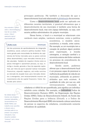 Elaboração e Avaliação de Projetos
46 Especialização em Gestão Pública Municipal
principais potências. Há também a discussão de que o
desenvolvimento local está relacionado à globalização da economia.
Como o desenvolvimento local pode ser aplicado em
diferentes recortes territoriais, é possível afirmarmos que o
desenvolvimento de seu município é também uma forma de
desenvolvimento local, mas com espaço delimitado, ou seja, com
recorte político-administrativo do próprio município.
Dessa forma, o local e o municipal se relacionam com
variáveis mais amplas, variáveis externas, como a política
econômica, o modelo sócio-
econômico, a moeda, entre outros.
Por exemplo, se um município tem a
vocação de produzir algum produto
para exportação, a moeda
estrangeira, a variação cambial e a
economia externa são fortes variáveis
no processo de entendimento do
desenvolvimento local.
Sendo assim, podemos
afirmar que o desenvolvimento local
é um processo capaz de promover a
melhoria da qualidade de vida de um
município, utilizando as potenci-
alidades que nele existem. A
qualidade de vida, por sua vez, está
intrinsecamente vinculada à
cidadania e é difícil de ser quantificada, pois significa um indivíduo
satisfeito como cidadão. Por exemplo, os indicadores Índice de
Desenvolvimento Humano (IDH), da Organização das Nações
Unidas (ONU); Índice de Desenvolvimento Infantil, do Fundo das
Nações Unidas para a Infância (Unicef); e o Índice de
Desenvolvimento Municipal (IDM) vêm tentando colocar outra forma
de pensar os aspectos da cidadania, considerando somente
indicadores de qualidade.
Globalização
Um dos processos de aprofundamento da integração
econômica, social, cultural e política mundial. Fenô-
meno gerado pela necessidade da dinâmica do capi-
talismo de formar mercados para os países centrais
(ditos desenvolvidos), cujos mercados internos já es-
tão saturados. Também diz respeito à forma como os
países interagem e aproximam pessoas, ou seja, in-
terliga o mundo, gerando a fase da expansão capita-
lista, por meio da qual é possível realizar transações
financeiras, expandir negócios, até então restritos
ao mercado de atuação local, para mercados distan-
tes e emergentes, sem necessariamente incorrer em
investimento alto de capital financeiro. Fonte: Ela-
borado pela autora.
Saiba mais
vPara entender e refletir
sobre o desenvolvimento
local de sua cidade,
acesse: <http://
www.polis.org.br/
download/46.pdf>.
vNo módulo básico
tivemos uma disciplina
chamada Indicadores
Socioeconômicos na
Gestão Pública, que
trabalha essas questões
e discute como o
município pode ler ou
produzir seus próprios
indicadores. Essa
disciplina também
“conversa” com a nossa
discussão.
 