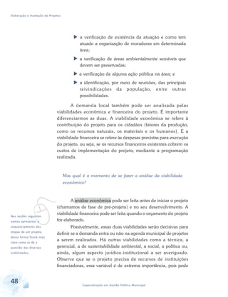 Elaboração e Avaliação de Projetos
48 Especialização em Gestão Pública Municipal
 a verificação de existência da atuação e como tem
atuado a organização de moradores em determinada
área;
 a verificação de áreas ambientalmente sensíveis que
devem ser preservadas;
 a verificação de alguma ação pública na área; e
 a identificação, por meio de reuniões, das principais
reivindicações da população, entre outras
possibilidades.
A demanda local também pode ser analisada pelas
viabilidades econômica e financeira do projeto. É importante
diferenciarmos as duas. A viabilidade econômica se refere à
contribuição do projeto para os cidadãos (fatores da produção,
como os recursos naturais, os materiais e os humanos). E a
viabilidade financeira se refere às despesas previstas para execução
do projeto, ou seja, se os recursos financeiros existentes cobrem os
custos de implementação do projeto, mediante a programação
realizada.
Mas qual é o momento de se fazer a análise da viabilidade
econômica?
A análise econômica pode ser feita antes de iniciar o projeto
(chamamos de fase de pré-projeto) e no seu desenvolvimento. A
viabilidade financeira pode ser feita quando o orçamento do projeto
for elaborado.
Possivelmente, essas duas viabilidades serão decisivas para
definir se a demanda entra ou não na agenda municipal de projetos
a serem realizados. Há outras viabilidades como a técnica, a
gerencial, a de sustentabilidade ambiental, a social, a política ou,
ainda, algum aspecto jurídico-institucional a ser averiguado.
Observe que se o projeto precisa de recursos de instituições
financiadoras, essa variável é de extrema importância, pois pode
vNas seções seguintes
vamos apresentar o
sequenciamento das
etapas de um projeto,
dessa forma ficará mais
claro como se dá a
questão das diversas
viabilidades.
 