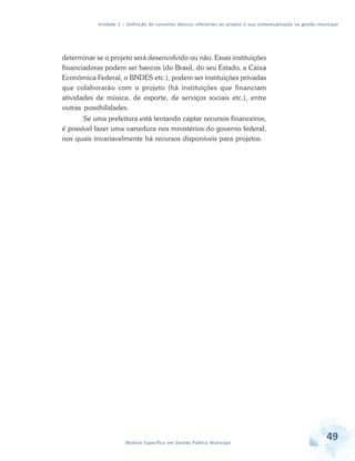 Unidade 1 – Definição de conceitos básicos referentes ao projeto e sua contextualização na gestão municipal
49Módulo Específico em Gestão Pública Municipal
determinar se o projeto será desenvolvido ou não. Essas instituições
financiadoras podem ser bancos (do Brasil, do seu Estado, a Caixa
Econômica Federal, o BNDES etc.), podem ser instituições privadas
que colaborarão com o projeto (há instituições que financiam
atividades de música, de esporte, de serviços sociais etc.), entre
outras possibilidades.
Se uma prefeitura está tentando captar recursos financeiros,
é possível fazer uma varredura nos ministérios do governo federal,
nos quais invariavelmente há recursos disponíveis para projetos.
 