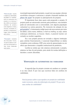 Elaboração e Avaliação de Projetos
54 Especialização em Gestão Pública Municipal
municipal responsável pelo projeto, o qual com sua equipe e demais
envolvidos começam a estruturar o projeto (chamado também de
plano de ação* do projeto ou planejamento do projeto).
É importante ficar claro quem está propondo o projeto. O
projeto pode ser estruturado somente pela prefeitura, mas também
pode ser estruturado com a comunidade, com alguma população
vulnerável ou outros parceiros. No momento da redação de seu
pré-projeto*, é interessante redigir quem são seus autores por meio
de dados, como nome, telefone, e-mail ou mailing, ou seja, vários
endereços eletrônicos, se houver. Assim, é possível manter um
contado ou receber sugestões.
Se o seu projeto precisa ser enviado a alguma instituição
para solicitar financiamento, é essencial disponibilizar os dados
completos como endereço, CEP, uma carta de apresentação ou um
ofício que demonstre o respaldo institucional da prefeitura.
Lembre-se ainda que não estamos estruturando o projeto,
estamos na fase do pré-projeto, pois ainda há muitas definições e
decisões a serem discutidas.
VERIFICAÇÃO DE ALTERNATIVAS OU VIABILIDADE
A segunda fase do projeto consiste em analisar se o projeto
é ou não viável. É por isso que ouvimos falar em análises de
viabilidade.
Você já pensou sobre o que significa um projeto ter viabilidade
neste momento, antes da elaboração do projeto? O que seria
essa análise de viabilidade?
*Plano de ação – resume
e organiza as informações
do projeto. É o “contrato”
entre os executores do
projeto e os interessa-
dos, define os principais
atributos do projeto,
como objetivos e metas,
recursos, resultados es-
perados e produtos/en-
tregas. Fonte: Elaborado
pela autora.
*Pré-projeto – momento
das discussões iniciais,
no qual se avalia se o pro-
jeto será estruturado ou
não. Fonte: Elaborado
pela autora.
 