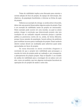 Unidade 1 – Definição de conceitos básicos referentes ao projeto e sua contextualização na gestão municipal
55Módulo Específico em Gestão Pública Municipal
Tratar de viabilidade implica uma discussão para orientar a
correta seleção do foco do projeto, do espaço de intervenção, dos
objetivos, da população beneficiária e informar as linhas de ação
do projeto.
Voltemos ao exemplo do córrego: se ainda estiver chovendo,
talvez não seja possível desencadear algumas ações do projeto. Esse
é um exemplo de viabilidade (antes do projeto ser estruturado).
Outro exemplo pode ocorrer em uma reunião, na qual os atores
podem chegar à conclusão que determinado projeto não tem
condições de ser realizado naquele momento porque a opinião
pública se posicionou contra ele ou, ainda, de forma diferente,
porque houve pressão da população, haverá esforço da prefeitura
para mobilizar recursos para a realização do projeto. Essas variáveis
(dentre outras) devem ser analisadas para sabermos quais serão
aproveitadas em favor do projeto.
Se nessa discussão os atores envolvidos chegarem à
conclusão de que o projeto tem viabilidade para prosseguir, a
reunião do início do projeto pode ser realizada e, por conseguinte,
o planejamento do próprio projeto. Veja no Quadro 1 um modelo
de análise de viabilidade para a montagem de um plano com um
ator, como um prefeito, que tem algumas motivações favoráveis às
operações de um projeto de saúde e outra não:
 