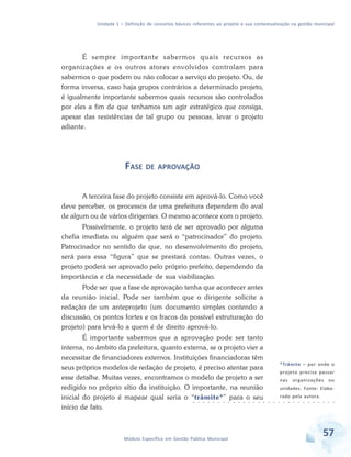 Unidade 1 – Definição de conceitos básicos referentes ao projeto e sua contextualização na gestão municipal
57Módulo Específico em Gestão Pública Municipal
É sempre importante sabermos quais recursos as
organizações e os outros atores envolvidos controlam para
sabermos o que podem ou não colocar a serviço do projeto. Ou, de
forma inversa, caso haja grupos contrários a determinado projeto,
é igualmente importante sabermos quais recursos são controlados
por eles a fim de que tenhamos um agir estratégico que consiga,
apesar das resistências de tal grupo ou pessoas, levar o projeto
adiante.
FASE DE APROVAÇÃO
A terceira fase do projeto consiste em aprová-lo. Como você
deve perceber, os processos de uma prefeitura dependem do aval
de algum ou de vários dirigentes. O mesmo acontece com o projeto.
Possivelmente, o projeto terá de ser aprovado por alguma
chefia imediata ou alguém que será o “patrocinador” do projeto.
Patrocinador no sentido de que, no desenvolvimento do projeto,
será para essa “figura” que se prestará contas. Outras vezes, o
projeto poderá ser aprovado pelo próprio prefeito, dependendo da
importância e da necessidade de sua viabilização.
Pode ser que a fase de aprovação tenha que acontecer antes
da reunião inicial. Pode ser também que o dirigente solicite a
redação de um anteprojeto (um documento simples contendo a
discussão, os pontos fortes e os fracos da possível estruturação do
projeto) para levá-lo a quem é de direito aprová-lo.
É importante sabermos que a aprovação pode ser tanto
interna, no âmbito da prefeitura, quanto externa, se o projeto vier a
necessitar de financiadores externos. Instituições financiadoras têm
seus próprios modelos de redação de projeto, é preciso atentar para
esse detalhe. Muitas vezes, encontramos o modelo de projeto a ser
redigido no próprio sítio da instituição. O importante, na reunião
inicial do projeto é mapear qual seria o “trâmite*” para o seu
início de fato.
*Trâmite – por onde o
projeto precisa passar
nas organizações ou
unidades. Fonte: Elabo-
rado pela autora.
○ ○ ○ ○ ○ ○ ○ ○ ○ ○ ○ ○ ○ ○ ○ ○ ○ ○ ○ ○ ○ ○ ○ ○ ○ ○ ○ ○ ○
 