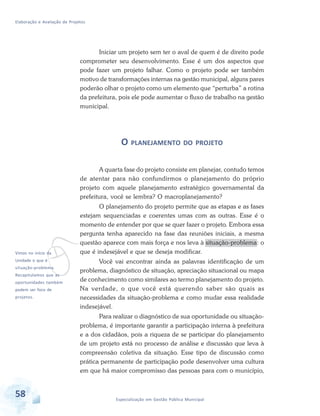 Elaboração e Avaliação de Projetos
58 Especialização em Gestão Pública Municipal
vVimos no início da
Unidade o que é
situação-problema.
Recapitulamos que as
oportunidades também
podem ser foco de
projetos.
Iniciar um projeto sem ter o aval de quem é de direito pode
comprometer seu desenvolvimento. Esse é um dos aspectos que
pode fazer um projeto falhar. Como o projeto pode ser também
motivo de transformações internas na gestão municipal, alguns pares
poderão olhar o projeto como um elemento que “perturba” a rotina
da prefeitura, pois ele pode aumentar o fluxo de trabalho na gestão
municipal.
O PLANEJAMENTO DO PROJETO
A quarta fase do projeto consiste em planejar, contudo temos
de atentar para não confundirmos o planejamento do próprio
projeto com aquele planejamento estratégico governamental da
prefeitura, você se lembra? O macroplanejamento?
O planejamento do projeto permite que as etapas e as fases
estejam sequenciadas e coerentes umas com as outras. Esse é o
momento de entender por que se quer fazer o projeto. Embora essa
pergunta tenha aparecido na fase das reuniões iniciais, a mesma
questão aparece com mais força e nos leva à situação-problema: o
que é indesejável e que se deseja modificar.
Você vai encontrar ainda as palavras identificação de um
problema, diagnóstico de situação, apreciação situacional ou mapa
de conhecimento como similares ao termo planejamento do projeto.
Na verdade, o que você está querendo saber são quais as
necessidades da situação-problema e como mudar essa realidade
indesejável.
Para realizar o diagnóstico de sua oportunidade ou situação-
problema, é importante garantir a participação interna à prefeitura
e a dos cidadãos, pois a riqueza de se participar do planejamento
de um projeto está no processo de análise e discussão que leva à
compreensão coletiva da situação. Esse tipo de discussão como
prática permanente de participação pode desenvolver uma cultura
em que há maior compromisso das pessoas para com o município,
 