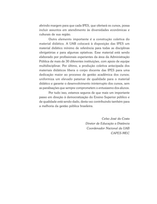 abrindo margem para que cada IPES, que ofertará os cursos, possa
incluir assuntos em atendimento às diversidades econômicas e
culturais de sua região.
Outro elemento importante é a construção coletiva do
material didático. A UAB colocará à disposição das IPES um
material didático mínimo de referência para todas as disciplinas
obrigatórias e para algumas optativas. Esse material está sendo
elaborado por profissionais experientes da área da Administração
Pública de mais de 30 diferentes instituições, com apoio de equipe
multidisciplinar. Por último, a produção coletiva antecipada dos
materiais didáticos libera o corpo docente das IPES para uma
dedicação maior ao processo de gestão acadêmica dos cursos;
uniformiza um elevado patamar de qualidade para o material
didático e garante o desenvolvimento ininterrupto dos cursos, sem
as paralisações que sempre comprometem o entusiasmo dos alunos.
Por tudo isso, estamos seguros de que mais um importante
passo em direção à democratização do Ensino Superior público e
de qualidade está sendo dado, desta vez contribuindo também para
a melhoria da gestão pública brasileira.
Celso José da Costa
Diretor de Educação a Distância
Coordenador Nacional da UAB
CAPES-MEC
 