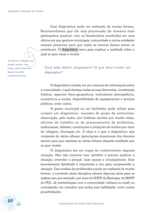 Elaboração e Avaliação de Projetos
60 Especialização em Gestão Pública Municipal
vHá diversos métodos que
podem auxiliar essa
etapa, você encontrará
alguns na seção
complementando.
Esse diagnóstico pode ser realizado de muitas formas.
Recomendamos que ele seja processado da maneira mais
participativa possível, com os beneficiários envolvidos em uma
oficina em que gestores municipais, comunidade e outras entidades
estejam presentes para que todas as leituras desses atores se
entrelacem. O diagnóstico serve para explicar a realidade sobre a
qual se quer atuar e mudar.
Você sabe definir diagnóstico? O que deve conter um
diagnóstico?
O diagnóstico consiste em um conjunto de informações sobre
a comunidade, o qual abarque todas as suas dimensões: constituição
história, aspectos físico-geográficos, indicadores demográficos,
econômicos e sociais, disponibilidade de equipamentos e serviços
públicos, entre outros.
O gestor municipal ou um facilitador pode utilizar para
compor um diagnóstico: reuniões de grupo de entrevistas;
observação, pelo teatro, por histórias escritas por muitas mãos;
oficinas de trabalho ou de processamento de problemas;
audiovisuais; debates; construções e projeções de sonhos por meio
de colagens; biomapas etc. A ideia é o que o diagnóstico seja
composto de vários olhares (apreciações situacionais dos diversos
atores) para que expresse as várias leituras daquela realidade que
se quer mudar.
O diagnóstico faz um mapa do conhecimento daquela
situação. Mas não somente isso, também é preciso explicar a
situação, entender o porquê, suas causas e consequências. Esse
levantamento detalhado é importante e rico para compreender a
situação. Essa análise da problemática pode ser realizada de muitas
formas, o conteúdo desta disciplina oferece algumas dicas para se
realizar isso, por exemplo, por meio do ZOPP, do Biomapa, do MAPP,
do PES, de metodologias com a comunidade (urbana ou rural) ou
contratando um consultor que tenha essa habilidade, entre outras
possibilidades.
 