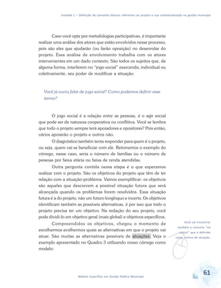 Unidade 1 – Definição de conceitos básicos referentes ao projeto e sua contextualização na gestão municipal
61Módulo Específico em Gestão Pública Municipal
v
Você vai encontrar
também o conceito “nó
crítico” que é definido
como centro de atuação.
Caso você opte por metodologias participativas, é importante
realizar uma análise dos atores que estão envolvidos nesse processo,
pois são eles que ajudarão (ou farão oposição) no desenrolar do
projeto. Essa análise de envolvimento trabalha com os atores
intervenientes em um dado contexto. São todos os sujeitos que, de
alguma forma, interferem no “jogo social” exercendo, individual ou
coletivamente, seu poder de modificar a situação.
Você já ouviu falar de jogo social? Como podemos definir esse
termo?
O jogo social é a relação entre as pessoas, é o agir social
que pode ser de natureza cooperativa ou conflitiva. Você se lembra
que todo o projeto sempre terá apoiadores e opositores? Pois então,
vários apoiarão o projeto e outros não.
O diagnóstico também tenta responder para quem é o projeto,
ou seja, quem vai se beneficiar com ele. Retomemos o exemplo do
córrego, nesse caso, seria o número de famílias ou o número de
pessoas por faixa etária ou faixa de renda atendidas.
Outra pergunta contida nessa etapa é o que esperamos
realizar com o projeto. São os objetivos do projeto que têm de ter
relação com a situação-problema. Vamos exemplificar: os objetivos
são aqueles que descrevem a possível situação futura que será
alcançada quando os problemas forem resolvidos. Essa situação
futura é a do projeto, não um futuro longínquo e incerto. Os objetivos
identificam também as possíveis alternativas, é por isso que todo o
projeto precisa ter um objetivo. Na redação do seu projeto, você
pode dividi-lo em objetivo geral (mais global) e objetivos específicos.
Compreendidos os objetivos, chegou o momento de
escolhermos ecolhermos quais as alternativas em que o projeto vai
atuar. São muitas as alternativas possíveis de atuações. Veja o
exemplo apresentado no Quadro 3 utilizando nosso córrego como
modelo:
 