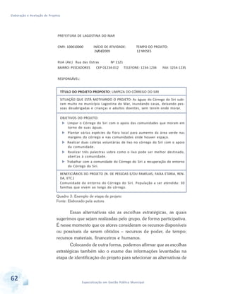 Elaboração e Avaliação de Projetos
62 Especialização em Gestão Pública Municipal
TÍTULO DO PROJETO PROPOSTO: LIMPEZA DO CÓRREGO DO SIRI
SITUAÇÂO QUE ESTÁ MOTIVANDO O PROJETO: As águas do Córrego do Siri subi-
ram muito no município Lagostina do Mar, inundando casas, deixando pes-
soas desabrigadas e crianças e adultos doentes, sem terem onde morar.
OBJETIVOS DO PROJETO:
 Limpar o Córrego do Siri com o apoio das comunidades que moram em
torno de suas águas.
 Plantar várias espécies da flora local para aumento da área verde nas
margens do córrego e nas comunidades onde houver espaço.
 Realizar duas coletas voluntárias de lixo no córrego do Siri com o apoio
da comunidade.
 Realizar três palestras sobre como o lixo pode ser melhor destinado,
abertas à comunidade.
 Trabalhar com a comunidade do Córrego do Siri a recuperação do entorno
do Córrego do Siri.
BENEFICIÁRIOS DO PROJETO (N. DE PESSOAS E/OU FAMÍLIAS, FAIXA ETÁRIA, REN-
DA, ETC.)
Comunidade do entorno do Córrego do Siri. População a ser atendida: 30
famílias que vivem ao longo do córrego.
PREFEITURA DE LAGOSTINA DO MAR
CNPJ: 100010000 INÍCIO DE ATIVIDADE: TEMPO DO PROJETO:
26/04/2009 12 MESES
RUA (AV.) Rua das Ostras Nº 2121
BAIRRO: PESCADORES CEP 01234-012 TELEFONE: 1234-1234 FAX: 1234-1235
RESPONSÁVEL:
Quadro 3: Exemplo de etapa de projeto
Fonte: Elaborado pela autora
Essas alternativas são as escolhas estratégicas, as quais
sugerimos que sejam realizadas pelo grupo, de forma participativa.
É nesse momento que os atores consideram os recursos disponíveis
ou possíveis de serem obtidos – recursos de poder, de tempo;
recursos materiais, financeiros e humanos.
Colocando de outra forma, podemos afirmar que as escolhas
estratégicas também são o exame das informações levantadas na
etapa de identificação do projeto para selecionar as alternativas de
 
