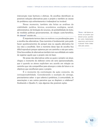 Unidade 1 – Definição de conceitos básicos referentes ao projeto e sua contextualização na gestão municipal
63Módulo Específico em Gestão Pública Municipal
intervenção mais factíveis e efetivas. As escolhas identificam as
possíveis soluções alternativas para o projeto e também as causas
do problema cujo enfrentamento é indesejável ou inviável.
Nesse momento, também são feitas as análises de
viabilidade: jurídica, técnica, econômica, ecológica, social,
administrativa; de limitação de recursos, de probabilidade de êxito;
de medidas políticas governamentais, de relação custo-benefício,
de riscos* sociais etc.
É importante termos claro os motivos e as ponderações para
a escolha das alternativas. Essa memória é fundamental, pois pode
haver questionamentos do porquê essa ou aquela alternativa foi
(ou não) a escolhida. Sem a memória desse tipo de escolha fica
difícil reproduzir porque optamos por um caminho e não por outro.
Uma boa análise de alternativas também tem sua utilidade em razão
de registrar aquilo que o projeto não irá fazer.
De posse das alternativas sobre as quais o projeto vai atuar,
chegou o momento de elaborar como ele será operacionalizado,
que é quando os atores explicitam seu acordo em relação ao
caminho que vão compartilhar para alcançar a visão de futuro e os
objetivos que escolheram para o projeto.
É o momento da contratação da ação conjunta, da
corresponsabilidade. Considerando o exemplo do córrego,
precisaríamos saber: o que caberia à prefeitura, à comunidade, às
associações e aos outros parceiros que se dispõem a colaborar?
Analisando o Quadro 4, veja algumas das possíveis ações.
*Riscos – são fatores ex-
ternos ao projeto que
afetam prazo; qualida-
de; custo; implantação;
segurança patrimonial
e pessoal. Fonte: Elabo-
rado pela autora.
 