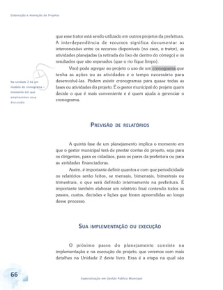 Elaboração e Avaliação de Projetos
66 Especialização em Gestão Pública Municipal
vNa Unidade 2 há um
modelo de cronograma –
momento em que
ampliaremos essa
discussão.
que esse trator está sendo utilizado em outros projetos da prefeitura.
A interdependência de recursos significa documentar as
interconexões entre os recursos disponíveis (no caso, o trator), as
atividades planejadas (a retirada do lixo de dentro do córrego) e os
resultados que são esperados (que o rio fique limpo).
Você pode agregar ao projeto o uso de um cronograma que
tenha as ações ou as atividades e o tempo necessário para
desenvolvê-las. Podem existir cronogramas para quase todas as
fases ou atividades do projeto. É o gestor municipal do projeto quem
decide o que é mais conveniente e é quem ajuda a gerenciar o
cronograma.
PREVISÃO DE RELATÓRIOS
A quinta fase de um planejamento implica o momento em
que o gestor municipal terá de prestar contas do projeto, seja para
os dirigentes, para os cidadãos, para os pares da prefeitura ou para
as entidades financiadoras.
Assim, é importante definir quantos e com que periodicidade
os relatórios serão feitos, se mensais, bimensais, bimestrais ou
trimestrais, o que será definido internamente na prefeitura. É
importante também elaborar um relatório final contendo todos os
passos, custos, decisões e lições que foram apreendidas ao longo
desse processo.
SUA IMPLEMENTAÇÃO OU EXECUÇÃO
O próximo passo do planejamento consiste na
implementação e na execução do projeto, que veremos com mais
detalhes na Unidade 2 deste livro. Essa é a etapa na qual são
 