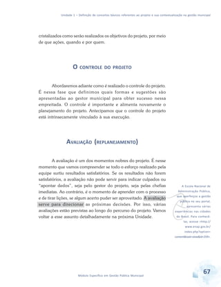 Unidade 1 – Definição de conceitos básicos referentes ao projeto e sua contextualização na gestão municipal
67Módulo Específico em Gestão Pública Municipal
v
A Escola Nacional de
Administração Pública,
que aperfeiçoa a gestão
pública no seu portal,
apresenta várias
experiências nas cidades
do Brasil. Para conhecê-
las, acesse <http://
www.enap.gov.br/
index.php?option=
content&task=view&id=259>.
cristalizados como serão realizados os objetivos do projeto, por meio
de que ações, quando e por quem.
O CONTROLE DO PROJETO
Abordaremos adiante como é realizado o controle do projeto.
É nessa fase que definimos quais formas e sugestões são
apresentadas ao gestor municipal para obter sucesso nessa
empreitada. O controle é importante e alimenta novamente o
planejamento do projeto. Antecipamos que o controle do projeto
está intrinsecamente vinculado à sua execução.
AVALIAÇÃO (REPLANEJAMENTO)
A avaliação é um dos momentos nobres do projeto. É nesse
momento que vamos compreender se todo o esforço realizado pela
equipe surtiu resultados satisfatórios. Se os resultados não forem
satisfatórios, a avaliação não pode servir para indicar culpados ou
“apontar dedos”, seja pelo gestor do projeto, seja pelas chefias
imediatas. Ao contrário, é o momento de aprender com o processo
e de tirar lições, se algum acerto puder ser aproveitado. A avaliação
serve para direcionar as próximas decisões. Por isso, várias
avaliações estão previstas ao longo do percurso do projeto. Vamos
voltar a esse assunto detalhadamente na próxima Unidade.
 