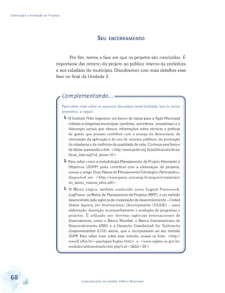 Elaboração e Avaliação de Projetos
68 Especialização em Gestão Pública Municipal
SEU ENCERRAMENTO
Por fim, temos a fase em que os projetos são concluídos. É
importante dar retorno do projeto ao público interno da prefeitura
e aos cidadãos do município. Discutiremos com mais detalhes essa
fase no final da Unidade 2.
Complementando...
Para saber mais sobre os assuntos discutidos nesta Unidade, leia os textos
propostos, a seguir:
O Instituto Polis organizou um banco de ideias para a Ação Municipal
voltado a dirigentes municipais (prefeitos, secretários, vereadores) e a
lideranças sociais que oferece informações sobre técnicas e práticas
de gestão que possam contribuir com o avanço da democracia, da
otimização da aplicação e do uso de recursos públicos, da promoção
da cidadania e da melhoria da qualidade de vida. Conheça esse banco
de ideias acessando o link: <http://www.polis.org.br/publicacoes/dicas/
dicas_lista.asp?cd_secao=0>.
Para saber como a metodologia Planejamento de Projeto Orientado a
Objetivos (ZOPP) pode contribuir com a elaboração de projetos,
acesse o artigo Onze Passos do Planejamento Estratégico-Participativo,
disponível em: <http://www.preac.unicamp.br/arquivo/materiais/
txt_apoio_marcos_silva.pdf>.
O Marco Lógico, também conhecido como Logical Framework,
LogFrame, ou Matriz de Planejamento de Projetos (MPP), é um método
desenvolvido pela agência de cooperação de desenvolvimento – United
States Agency for Internacional Developments (USAID) – para
elaboração, descrição, acompanhamento e avaliação de programas e
projetos. É utilizado por diversas agências internacionais de
financiamento, como o Banco Mundial, o Banco Interamericano de
Desenvolvimento (BID) e a Deutsche Gesellschaft für Technische
Zusammenarbeit (GTZ) alemã, que o incorporaram ao seu método
ZOPP. Para saber mais sobre esse método, acesse os links: <http://
www2.ufba.br/~paulopen/logtex.html> e <www.seplan.se.gov.br/
modules/wfdownloads/visit.php?cid=1&lid=38>.
 