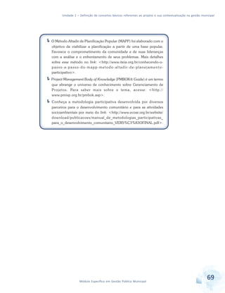 Unidade 1 – Definição de conceitos básicos referentes ao projeto e sua contextualização na gestão municipal
69Módulo Específico em Gestão Pública Municipal
O Método Altadir de Planificação Popular (MAPP) foi elaborado com o
objetivo de viabilizar a planificação a partir de uma base popular.
Favorece o comprometimento da comunidade e de suas lideranças
com a análise e o enfrentamento de seus problemas. Mais detalhes
sobre esse método no link: <http://www.iteia.org.br/conhecendo-o-
passo-a-passo-do-mapp-metodo-altadir-de-planejamento-
participativo>.
Project Management Body of Knowledge (PMBOK® Guide) é um termo
que abrange o universo de conhecimento sobre Gerenciamento de
Projetos. Para saber mais sobre o tema, acesse: <http://
www.pmisp.org.br/pmbok.asp>.
Conheça a metodologia participativa desenvolvida por diversos
parceiros para o desenvolvimento comunitário e para as atividades
socioambientais por meio do link: <http://www.ecoar.org.br/website/
download/publicacoes/manual_de_metodologias_participativas_
para_o_desenvolvimento_comunitario_VERS%C3%83OFINAL.pdf>.
 