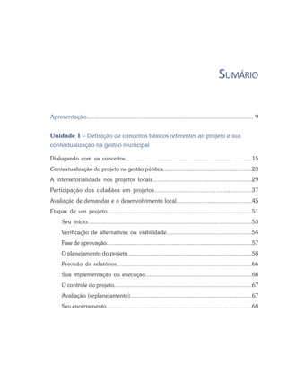 SUMÁRIO
Apresentação.................................................................................................... 9
Unidade 1 – Definição de conceitos básicos referentes ao projeto e sua
contextualização na gestão municipal
Dialogando com os conceitos.............................................................................15
Contextualização do projeto na gestão pública......................................................23
A intersetorialidade nos projetos locais.........................................................29
Participação dos cidadãos em projetos......................................................37
Avaliação de demandas e o desenvolvimento local..............................................45
Etapas de um projeto....................................................................................51
Seu início.................................................................................................53
Verificação de alternativas ou viabilidade....................................................54
Fase de aprovação...........................................................................................57
O planejamento do projeto............................................................................58
Previsão de relatórios..................................................................................66
Sua implementação ou execução.................................................................66
O controle do projeto....................................................................................67
Avaliação (replanejamento)..........................................................................67
Seu encerramento..........................................................................................68
 
